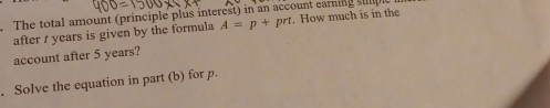 The total amount (principle plus interest) in an account earning sple . How much is in the 
after t years is given by the formula A=p+prt
account after 5 years? 
. Solve the equation in part (b) for p.