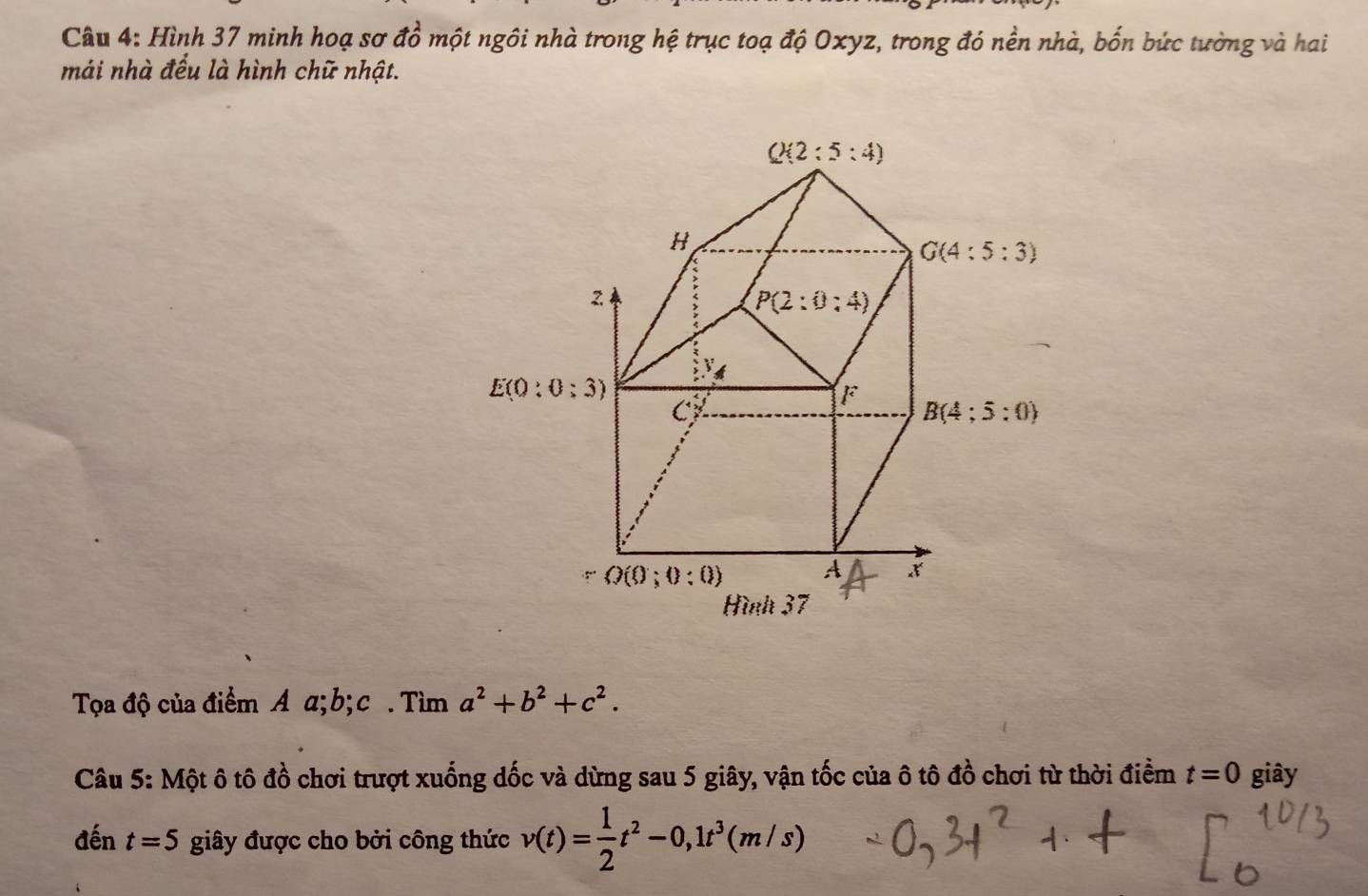 widehat a
Câu 4: Hình 37 minh hoạ sơ ở Ở một ngôi nhà trong hệ trục toạ độ Oxyz, trong đó nền nhà, bốn bức tường và hai
mái nhà đều là hình chữ nhật.
Tọa độ của điểm A α;b; c . Tìm a^2+b^2+c^2.
Câu 5: Một ô tô đồ chơi trượt xuống dốc và dừng sau 5 giây, vận tốc của ô tô đồ chơi từ thời điểm t=0 giây
đến t=5 giây được cho bởi công thức v(t)= 1/2 t^2-0,1t^3(m/s)