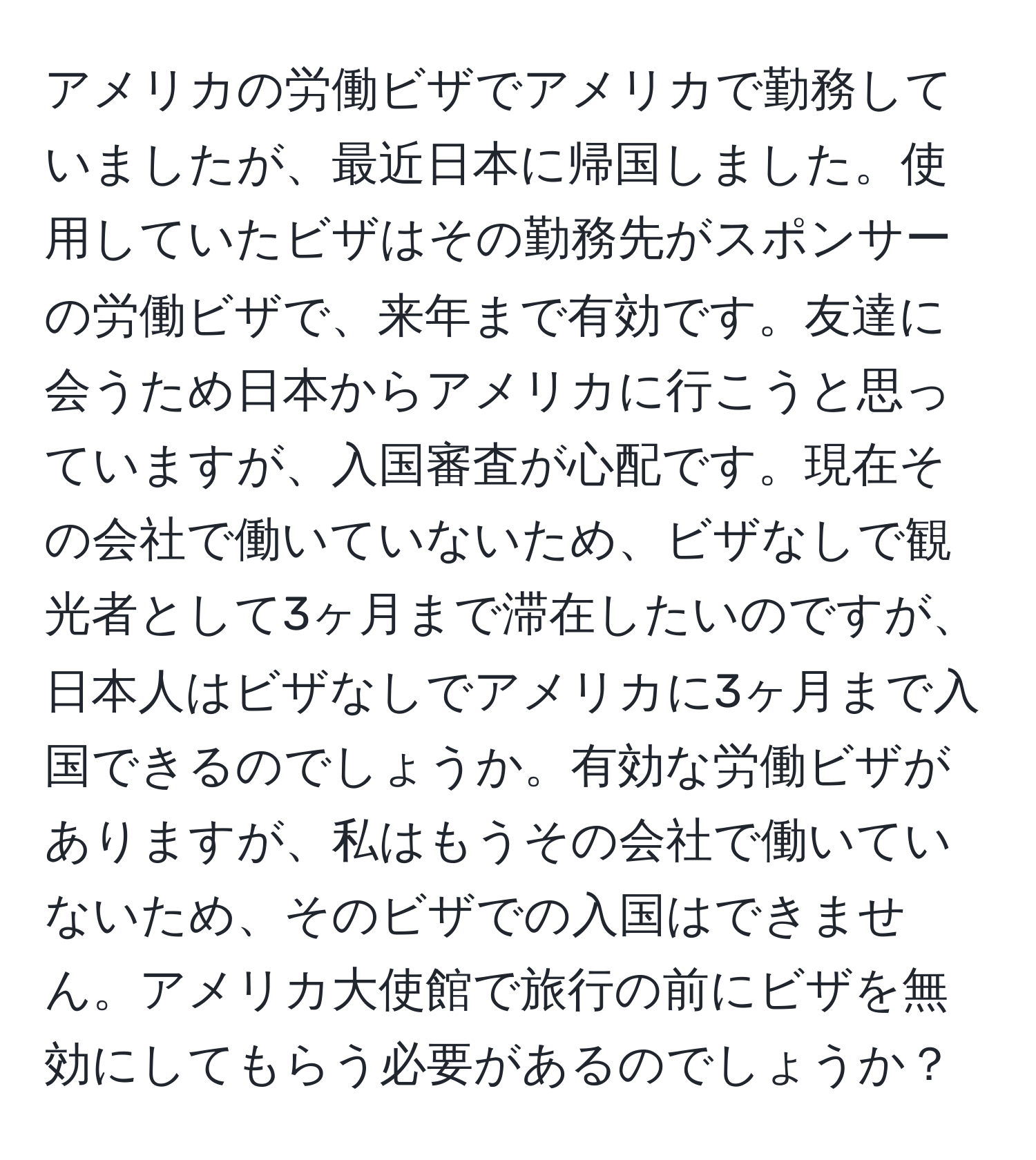 アメリカの労働ビザでアメリカで勤務していましたが、最近日本に帰国しました。使用していたビザはその勤務先がスポンサーの労働ビザで、来年まで有効です。友達に会うため日本からアメリカに行こうと思っていますが、入国審査が心配です。現在その会社で働いていないため、ビザなしで観光者として3ヶ月まで滞在したいのですが、日本人はビザなしでアメリカに3ヶ月まで入国できるのでしょうか。有効な労働ビザがありますが、私はもうその会社で働いていないため、そのビザでの入国はできません。アメリカ大使館で旅行の前にビザを無効にしてもらう必要があるのでしょうか？