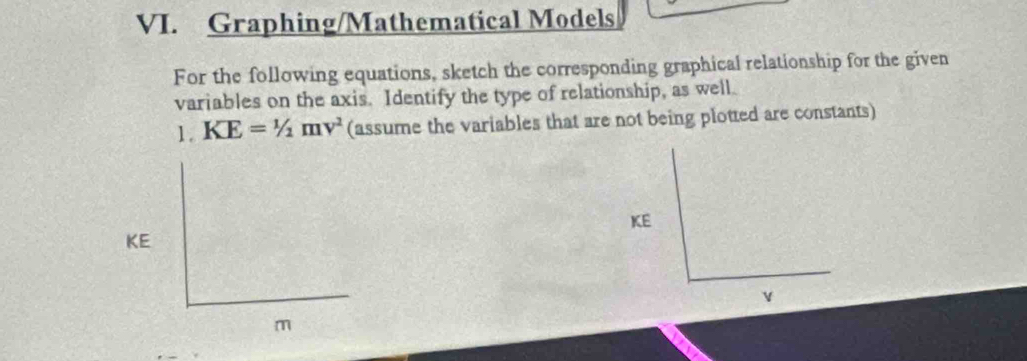 Graphing/Mathematical Models 
For the following equations, sketch the corresponding graphical relationship for the given 
variables on the axis. Identify the type of relationship, as well. 
1. KE=1/2mv^2 (assume the variables that are not being plotted are constants)
KE
KE
v
m