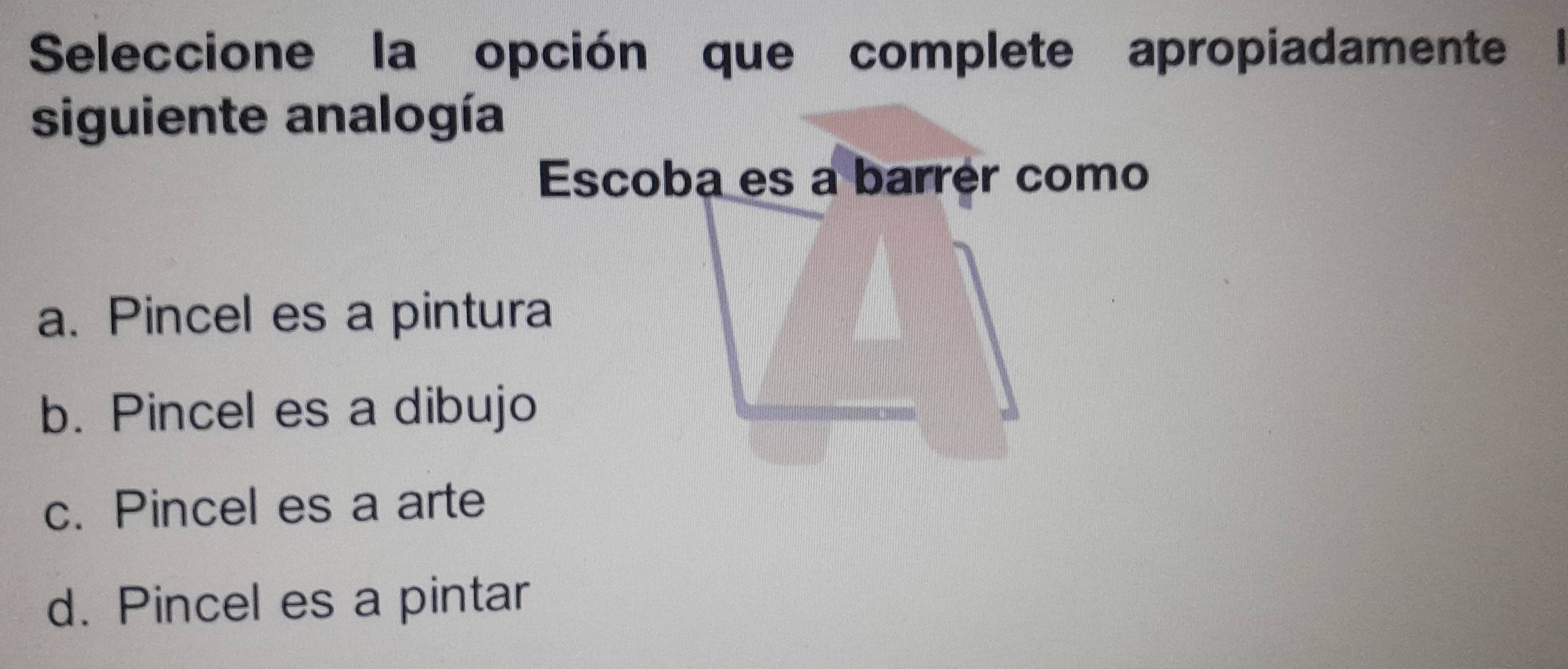 Seleccione la opción que complete apropiadamente l
siguiente analogía
Escoba es a barrér como
a. Pincel es a pintura
b. Pincel es a dibujo
c. Pincel es a arte
d. Pincel es a pintar