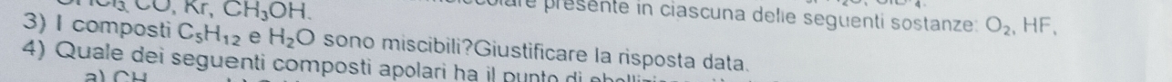 O, Kr, CH_3OH. 
polure présente in ciascuna delie seguenti sostanze: O_2 .HF. 
3) I composti C_5H_12 e H_2O sono miscibili?Giustificare la risposta data. 
4) Quale dei seguenti composti apolari hạ il punto di nh