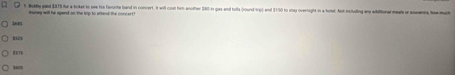 Bobby pald $375 for a ticket to see his favorite band in concert. It will cost him another $80 in gas and tolls (round trip) and $150 to stay overnight in a hotel. Not including any additional meals or souvenirs, how much
money will he spend on the trip to attend the concert?
$685
$525
$375
9605