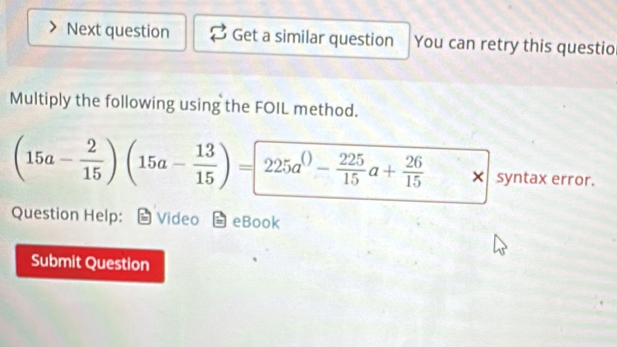 Next question Get a similar question You can retry this questio 
Multiply the following using the FOIL method.
(15a- 2/15 )(15a- 13/15 )=225a^(())- 225/15 a+ 26/15  x+
× syntax error. 
Question Help: Video eBook 
Submit Question