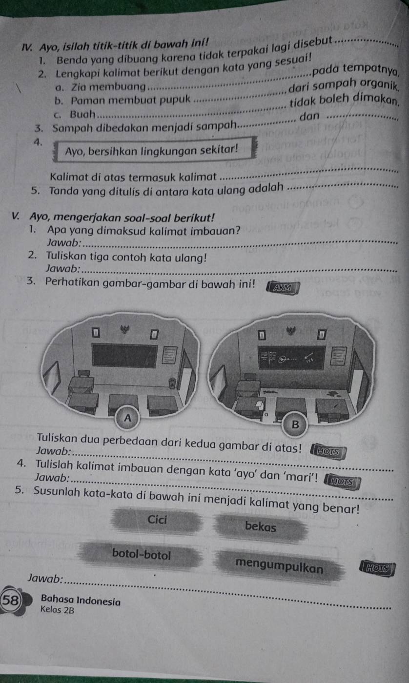 Ayo, isilah titik-titik di bawah ini! 
1. Benda yang dibuang karena tidak terpakai lagi disebut_ 
_ 
2. Lengkapi kalimat berikut dengan kata yang sesuai! 
pada tempatnya, 
_ 
a. Zia membuang dari sampah organik. 
b. Paman membuat pupuk tidak boleh dímakan. 
c. Buah 
_ 
dan_ 
3. Sampah dibedakan menjadi sampah 
_ 
4. 
Ayo, bersihkan lingkungan sekitar! 
_ 
Kalimat di atas termasuk kalimat 
_ 
5. Tanda yang ditulis di antara kata ulang adalah 
V. Ayo, mengerjakan soal-soal berikut! 
1. Apa yang dimaksud kalimat imbauan? 
Jawab:_ 
2. Tuliskan tiga contoh kata ulang! 
Jawab:_ 
3. Perhatikan gambar-gambar di bawah ini! AKM 
ua perbedaan dari kedua gambar di atas! 
Jawab:_ HOTS 
4. Tulislah kalimat imbauan dengan kata ‘ayo’ dan ‘mari’! HOTS 
Jawab:_ 
5. Susunlah kata-kata di bawah ini menjadi kalimat yang benar! 
Cici bekas 
botol-botol mengumpulkan HOTS 
Jawab:_
58 Bahasa Indonesía 
Kelas 2B