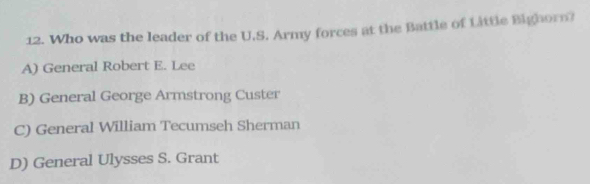 Who was the leader of the U.S. Army forces at the Battle of Little Bighorn?
A) General Robert E. Lee
B) General George Armstrong Custer
C) General William Tecumseh Sherman
D) General Ulysses S. Grant