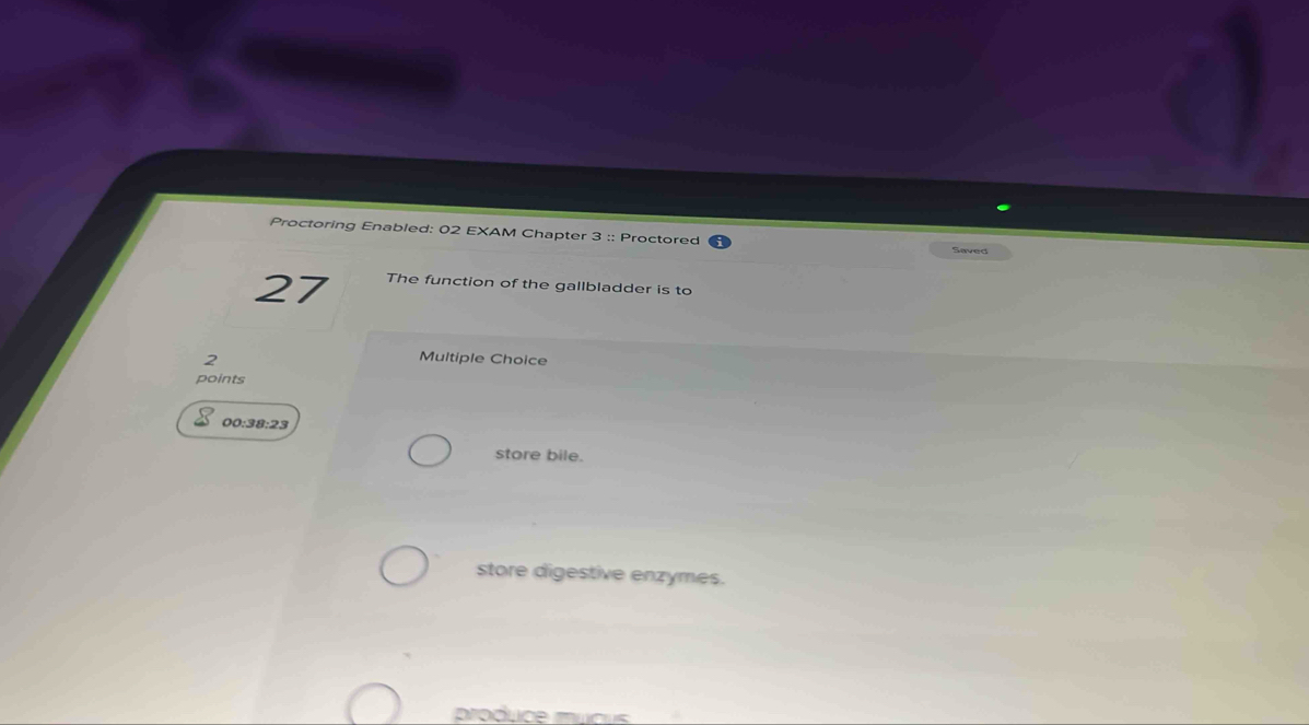 Proctoring Enabled: 02 EXAM Chapter 3 :: Proctored Saved
27 The function of the gallbladder is to
2
Multiple Choice
points
00:38:23
store bile.
store digestive enzymes.
produce mucus