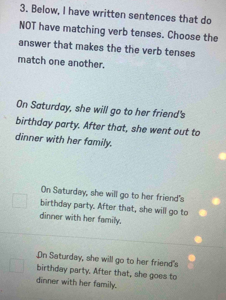 Below, I have written sentences that do
NOT have matching verb tenses. Choose the
answer that makes the the verb tenses
match one another.
On Saturday, she will go to her friend's
birthday party. After that, she went out to
dinner with her family.
On Saturday, she will go to her friend's
birthday party. After that, she will go to
dinner with her family.
On Saturday, she will go to her friend's
birthday party. After that, she goes to
dinner with her family.