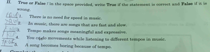 True or False : in the space provided, write True if the statement is correct and False if it is 
wrong. 
_1. There is no need for speed in music. 
_2. In music, there are songs that are fast and slow. 
_3. Tempo makes songs meaningful and expressive. 
_4. You ca do movements while listening to different tempos in music. 
_5. A song becomes boring because of tempo.