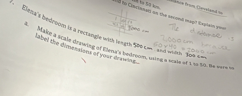 to 50 km. 
Stance from Cleveland to 
lld to Cincinnati on the second map? Explain your 
Elena's bedroom is a rectangle with lengt 
. Make a scale drawing of Elena's bedroom, using a scale of 1 to 50. B e u label the dimensions of your drawing 
and width 300