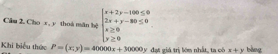 Cho x, y thoả mãn hệ beginarrayl x+2y-100≤ 0 2x+y-80≤ 0 x≥ 0 y≥ 0endarray.. 
Khi biểu thức P=(x;y)=40000x+30000y đạt giá trị lớn nhất, ta có x+y bǎng