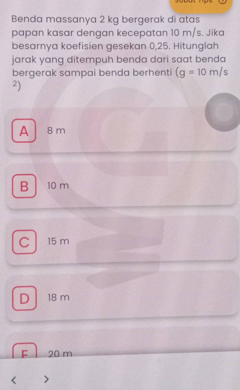 Benda massanya 2 kg bergerak di atas
papan kasar dengan kecepatan 10 m/s. Jika
besarnya koefisien gesekan 0,25. Hitunglah
jarak yang ditempuh benda dari saat benda
bergerak sampai benda berhenti (g=10m/s
2)
A 8 m
B 10 m
C 15 m
D 18 m
F 20 m