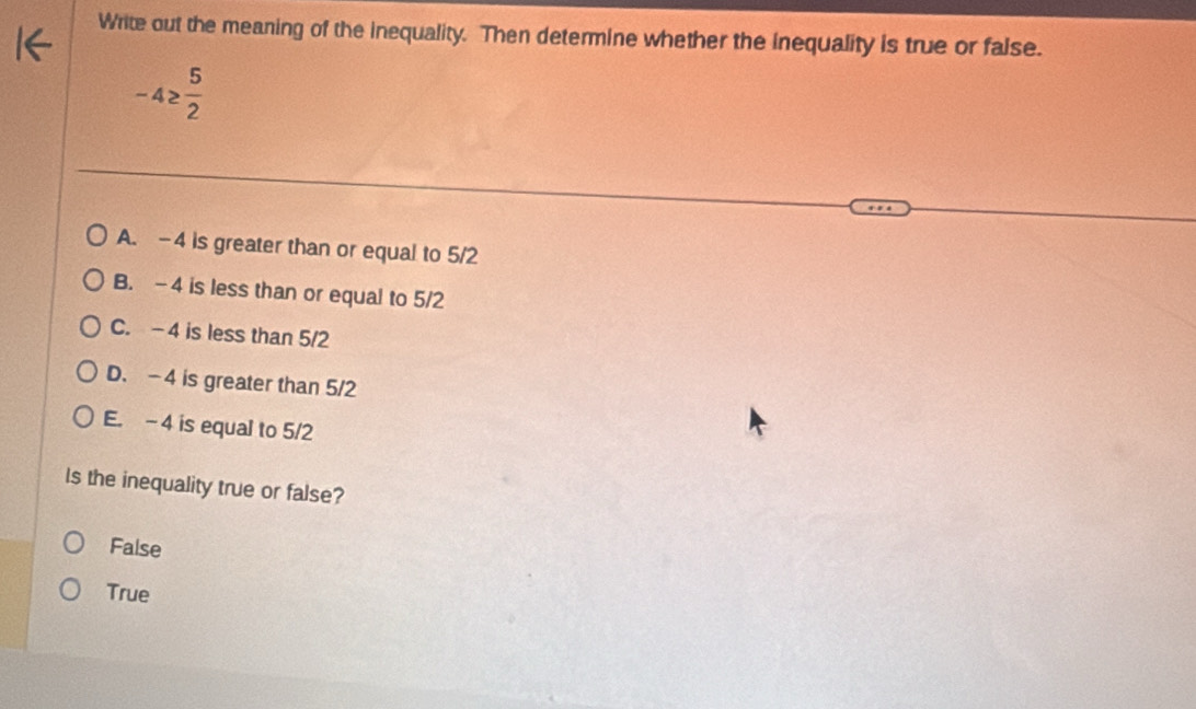 Write out the meaning of the inequality. Then determine whether the inequality is true or false.
-4≥  5/2 
A. -4 is greater than or equal to 5/2
B. -4 is less than or equal to 5/2
C. -4 is less than 5/2
D. -4 is greater than 5/2
E. - 4 is equal to 5/2
Is the inequality true or false?
False
True