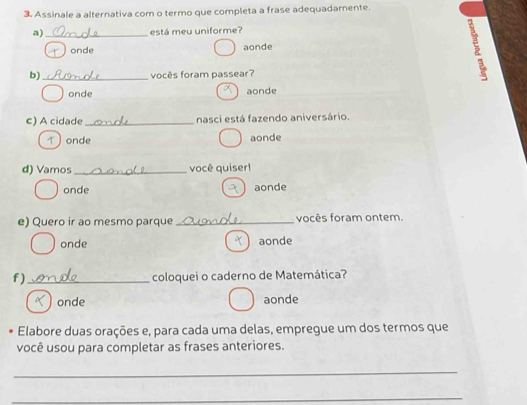 Assinale a alternativa com o termo que completa a frase adequadamente.
a) _está meu uniforme?
onde aonde
b) _vocês foram passear?
:
onde aonde
c) A cidade _nasci está fazendo aniversário.
) onde aonde
d) Vamos _você quiser!
onde aonde
e) Quero ir ao mesmo parque _vocês foram ontem.
onde aonde
f )_ coloquei o caderno de Matemática?
onde aonde
Elabore duas orações e, para cada uma delas, empregue um dos termos que
você usou para completar as frases anteriores.
_
_