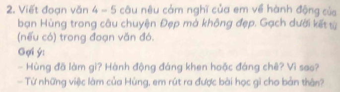 Viết đoạn văn 4-5 câu nêu cảm nghĩ của em về hành động của 
bạn Hùng trong câu chuyện Đẹp mà không đẹp. Gạch dưới kết từ 
(nếu có) trong đoạn văn đó. 
Gợi ý: 
- Hùng đã làm gì? Hành động đáng khen hoặc đáng chê? Vì sao? 
- Từ những việc làm của Hùng, em rút ra được bài học gì cho bản thân?