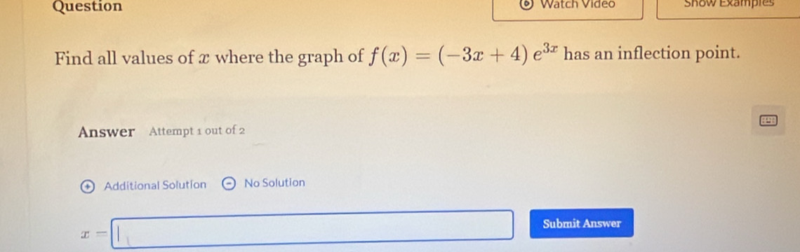 Question Watch Video Show Exampres 
Find all values of x where the graph of f(x)=(-3x+4)e^(3x) has an inflection point. 
Answer Attempt 1 out of 2 
+ Additional Solution No Solution
x=□ Submit Answer