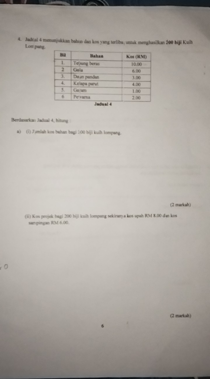 Jadeal 4 menunjukkan bahan dan kos yang terliba; untuk menghasilkan 200 biji Kuih 
Lor pang 
Berdasarkan Jadual 4, hitung 
a) (i) Jumlah kos bahan bagi 200 biji kuih lompang. 
(2 markah) 
(ii) Kos projek bagi 200 biji kuih lompang sekiran) a kos upah RM 8.00 dìn kos 
sampingan RM 6.00. 
0 
(2 markah) 
6