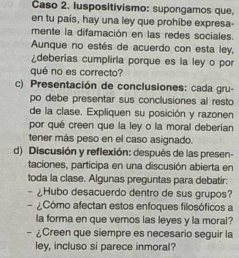 Caso 2. luspositivismo: supongamos que, 
en tu país, hay una ley que prohíbe expresa- 
mente la difamación en las redes sociales. 
Aunque no estés de acuerdo con esta ley, 
¿deberías cumplirla porque es la ley o por 
qué no es correcto? 
c) Presentación de conclusiones: cada gru- 
po debe presentar sus conclusiones al resto 
de la clase. Expliquen su posición y razonen 
por qué creen que la ley o la moral deberían 
tener más peso en el caso asignado. 
d) Discusión y reflexión: después de las presen- 
taciones, participa en una discusión abierta en 
toda la clase. Algunas preguntas para debatir: 
- ¿Hubo desacuerdo dentro de sus grupos? 
- ¿Cómo afectan estos enfoques filosóficos a 
la forma en que vemos las leyes y la moral? 
- ¿Creen que siempre es necesario seguir la 
ley, incluso si parece inmoral?