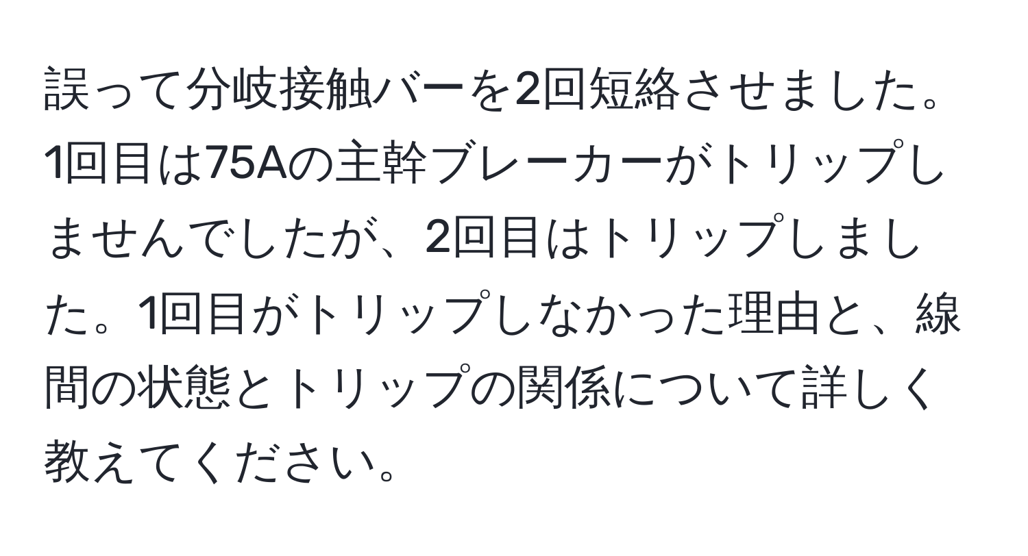 誤って分岐接触バーを2回短絡させました。1回目は75Aの主幹ブレーカーがトリップしませんでしたが、2回目はトリップしました。1回目がトリップしなかった理由と、線間の状態とトリップの関係について詳しく教えてください。