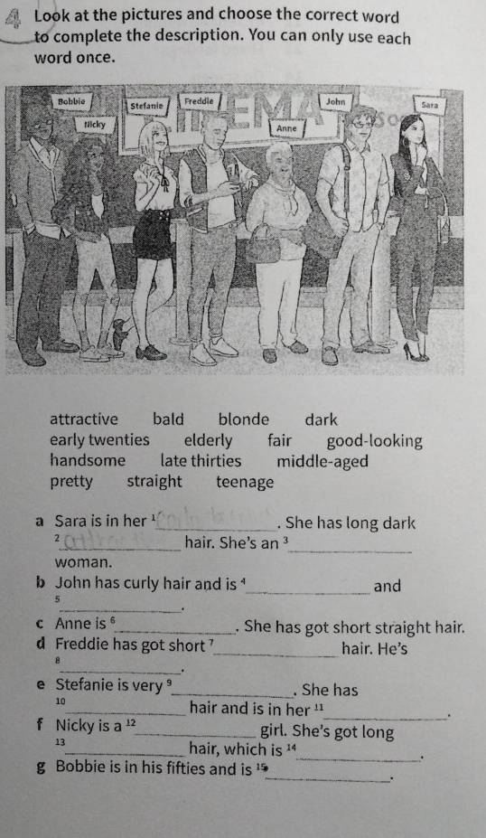 Look at the pictures and choose the correct word
to complete the description. You can only use each
word once.
attractive bald blonde dark
early twenties elderly fair good-looking
handsome late thirties middle-aged
pretty straight teenage
a Sara is in her_ . She has long dark
_
2
_hair. She's an ³
woman.
b John has curly hair and is _and
5
_.
c Anne is_ . She has got short straight hair.
d Freddie has got short _hair. He's
B
_.
e Stefanie is very _. She has
10_ hair and is in her ''_ .
f Nicky is a _girl. She's got long
13
_hair, which is 14
_.
g Bobbie is in his fifties and is '
_.