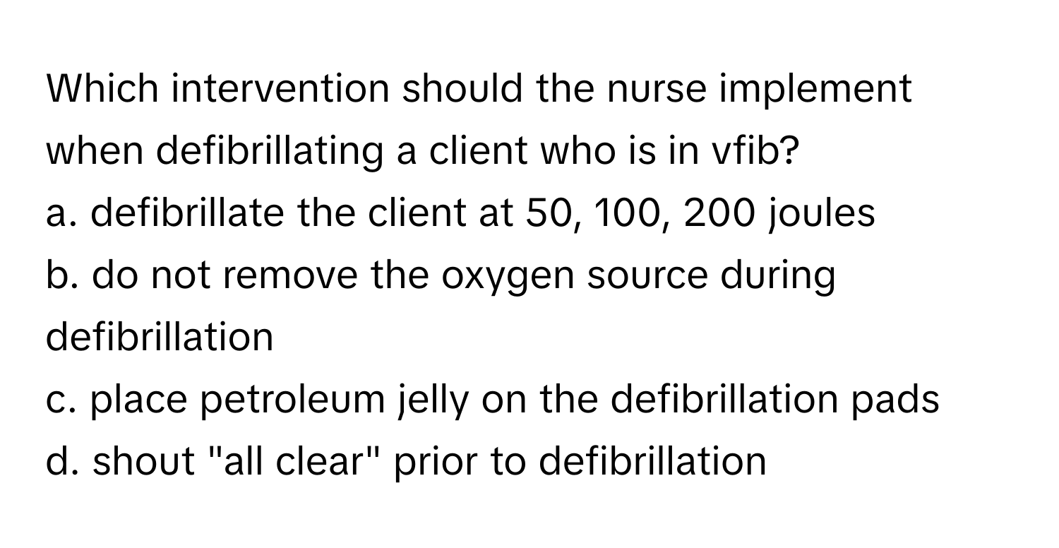 Which intervention should the nurse implement when defibrillating a client who is in vfib?

a. defibrillate the client at 50, 100, 200 joules
b. do not remove the oxygen source during defibrillation
c. place petroleum jelly on the defibrillation pads
d. shout "all clear" prior to defibrillation