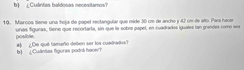 ¿Cuántas baldosas necesitamos? 
10. Marcos tiene una hoja de papel rectangular que mide 30 cm de ancho y 42 cm de alto. Para hacer 
unas figuras, tiene que recortarla, sin que le sobre papel, en cuadrados iguales tan grandes como sea 
posible. 
a) ¿De qué tamaño deben ser los cuadrados? 
b) ¿Cuántas figuras podrá hacer?