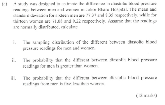 A study was designed to estimate the difference in diastolic blood pressure 
readings between men and women in Johor Bharu Hospital. The mean and 
standard deviation for sixteen men are 77.37 and 8.35 respectively, while for 
thirteen women are 71.08 and 9.22 respectively. Assume that the readings 
are normally distributed, calculate 
i. The sampling distribution of the different between diastolic blood 
pressure readings for men and women. 
ii. The probability that the different between diastolic blood pressure 
readings for men is greater than women. 
iii. The probability that the different between diastolic blood pressure 
readings from men is five less than women. 
(12 marks)