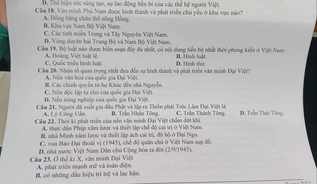 D. Thể hiện sức sáng tạo, sự lao động bền bí của các thế hệ người Việt.
Câu 18. Văn minh Phù Nam được hình thành và phát triển chủ yếu ở khu vực nào?
A. Đồng bằng châu thổ sông Hồng.
B. Khu vực Nam Bộ Việt Nam.
C. Các tinh miền Trung và Tây Nguyên Việt Nam.
D. Vùng duyên hải Trung Bộ và Nam Bộ Việt Nam.
Câu 19. Bộ luật nào được biên soạn đầy dủ nhất, có nội dung tiến bộ nhất thời phong kiến ở Việt Nam
A. Hoàng Việt luật lệ. B. Hình luật.
C. Quốc triều hình luật. D. Hình thư.
Câu 20. Nhân tố quan trọng nhất đưa đến sự hình thành và phát triển văn minh Đại Việt?
A. Nên văn hoá của quốc gia Đại Việt.
B. Các chính quyền từ họ Khúc đến nhà Nguyễn.
C. Nền độc lập tự chủ của quốc gia Đại Việt.
D. Nền nông nghiệp của quốc gia Đại Việt.
Câu 21. Người đã xuất gia đầu Phật và lập ra Thiền phái Trúc Lâm Đại Việt là
A. Lý Công Uân, B. Trần Nhân Tông. C. Trần Thánh Tông. D. Trần Thái Tông.
Cầu 22. Thời kì phát triển của nền văn minh Đại Việt chẩm dứt khi
A. thực dân Pháp xâm lược và thiết lập chế độ cai trị ở Việt Nam.
B. nhà Minh xâm lược và thiết lập ách cai trị, đô hộ ở Đại Ngu.
C. vua Bảo Đại thoái vị (1945), chế độ quân chủ ở Việt Nam sụp đồ.
D. nhà nước Việt Nam Dân chủ Cộng hòa ra đời (2/9/1945).
Câu 23. Ở thế kỉ X, văn minh Đại Việt
A. phát triển mạnh mẽ và toàn diện.
B. có những dấu hiệu trì trệ và lạc hậu.