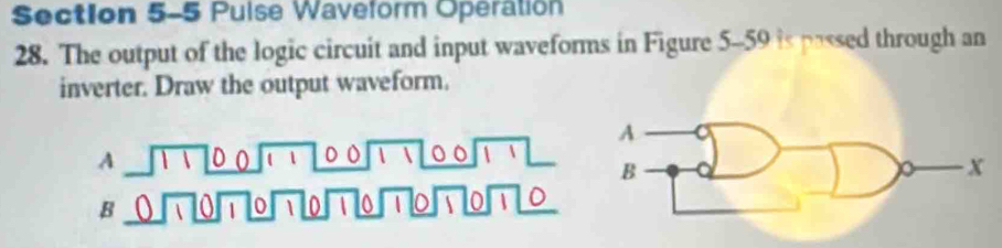 Puise Waveform Operation 
28. The output of the logic circuit and input waveforms in Figure 5-59 is passed through an 
inverter. Draw the output waveform. 
A 
A sqrt(11100)sqrt(11)_ 00sqrt(11)_ 00sqrt(11)_  B x
B _ 0,70encloselongdiv 170,70□ 0/70sqrt(170)/70sqrt(170)