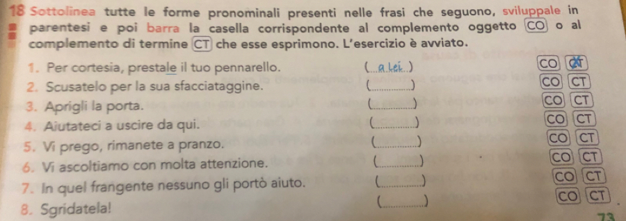 Sottolinea tutte le forme pronominali presenti nelle frasi che seguono, sviluppale in 
I parentesi e poi barra la casella corrispondente al complemento oggetto CO) o al 
complemento di termine CT che esse esprimono. L'esercizio è avviato. 
1. Per cortesia, prestale il tuo pennarello. _.a.kak..) co 
2. Scusatelo per la sua sfacciataggine. _ CO CT 
3. Aprigli la porta. _CO CT 
4. Aiutateci a uscire da qui. _  COCT 
5. Vi prego, rimanete a pranzo. _ COCT 
6. Vi ascoltiamo con molta attenzione. _COCT 
7. In quel frangente nessuno gli portò aiuto. _ COCT 
) 
8. Sgridatela! _COCT 
73