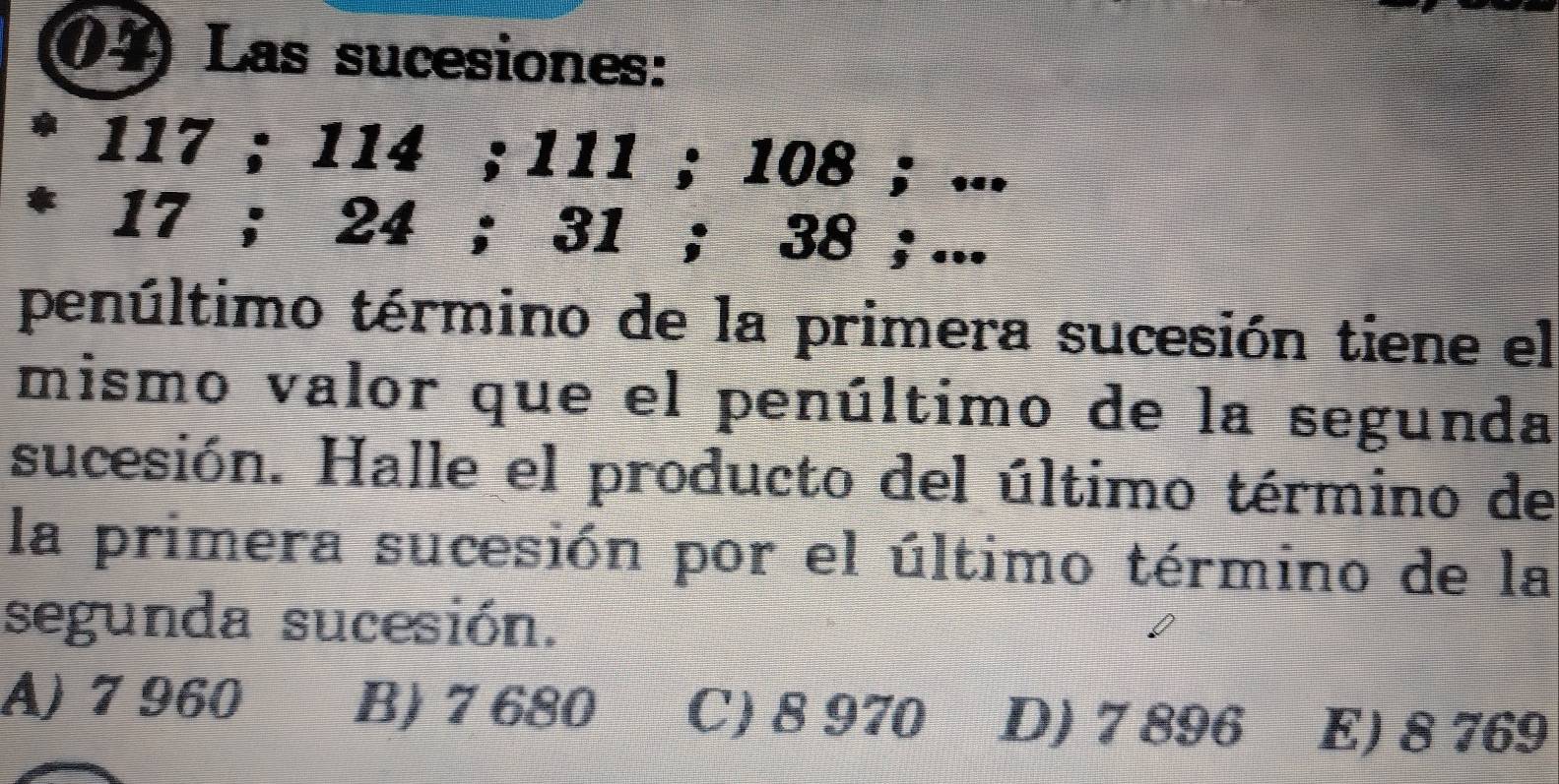 Las sucesiones:
117; 114; 111; 108; ...
17; 24; 31; 38; ...
penúltimo término de la primera sucesión tiene el
mismo valor que el penúltimo de la segunda
sucesión. Halle el producto del último término de
la primera sucesión por el último término de la
segunda sucesión.
A) 7 960 B) 7 680 C) 8 970 D) 7 896 E) 8 769