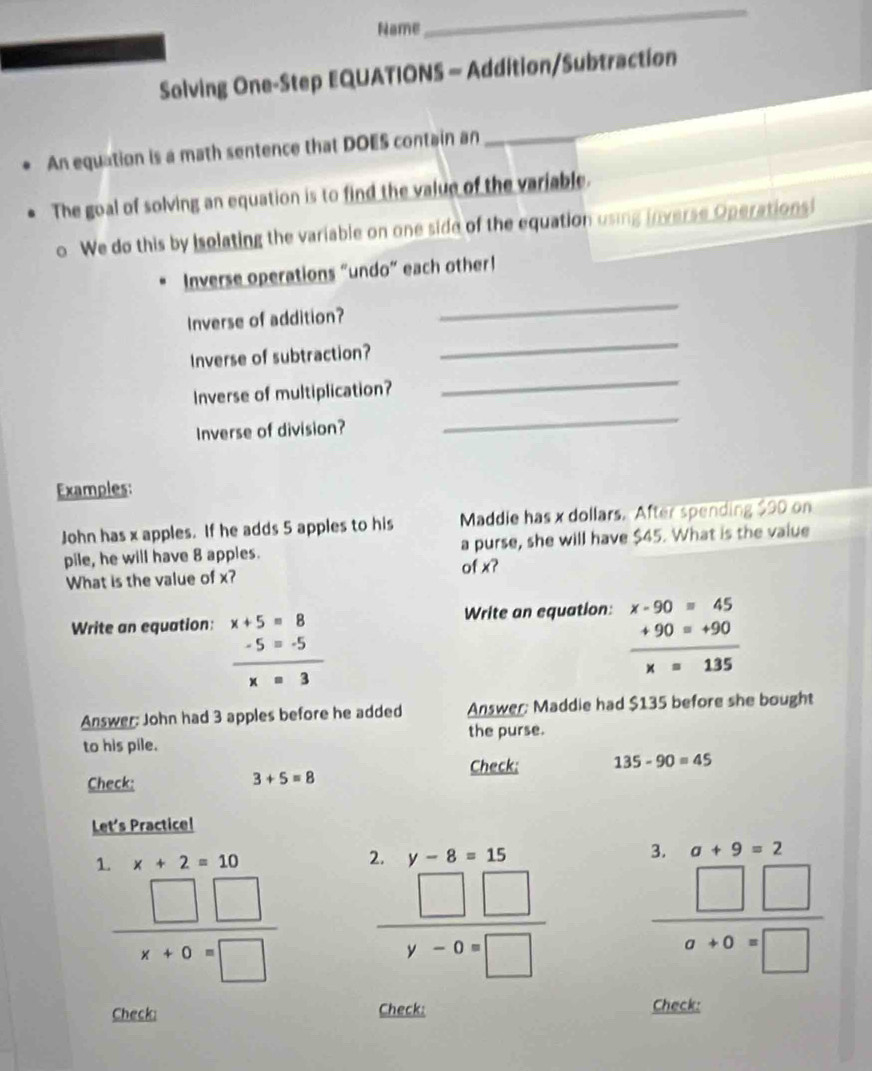 Name 
_ 
Solving One-Step EQUATIONS - Addition/Subtraction 
An equation is a math sentence that DOES contain an 
_ 
The goal of solving an equation is to find the value of the variable. 
. We do this by isolating the variable on one side of the equation using inverse Operationsi 
_ 
Inverse operations “undo” each other! 
_ 
Inverse of addition? 
_ 
Inverse of subtraction? 
Inverse of multiplication? 
Inverse of division? 
_ 
Examples: 
John has x apples. If he adds 5 apples to his Maddie has x dollars. After spending $90 on 
a purse, she will have $45. What is the value 
pile, he will have 8 apples. of x? 
What is the value of x? 
Write an equation: x+5=8 Write an equation: beginarrayr x-90=45 +90=+90 hline x=135endarray
 (-5=-5)/x=3 
Answer: John had 3 apples before he added Answer: Maddie had $135 before she bought 
to his pile. the purse. 
Check: Check; 135-90=45
3+5=8
Let's Practice! 
1. x+2=10

 □ □ /x+0=□   beginarrayr .y-8=15 □ □  hline y-0=□ endarray
+9=
 □ □ /a+0=□  
Check: Check: 
Check: