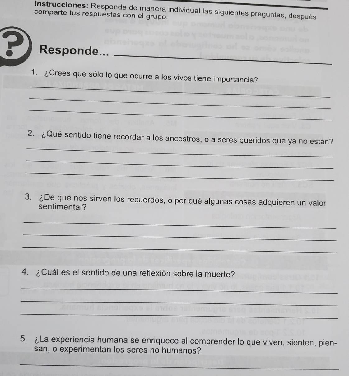 Instrucciones: Responde de manera individual las siguientes preguntas, después 
comparte tus respuestas con el grupo. 
_ 
? Responde... 
_ 
1. ¿Crees que sólo lo que ocurre a los vivos tiene importancia? 
_ 
_ 
_ 
2. ¿Qué sentido tiene recordar a los ancestros, o a seres queridos que ya no están? 
_ 
_ 
3. ¿De qué nos sirven los recuerdos, o por qué algunas cosas adquieren un valor 
sentimental? 
_ 
_ 
_ 
4. ¿Cuál es el sentido de una reflexión sobre la muerte? 
_ 
_ 
_ 
5. La experiencia humana se enriquece al comprender lo que viven, sienten, pien- 
san, o experimentan los seres no humanos? 
_