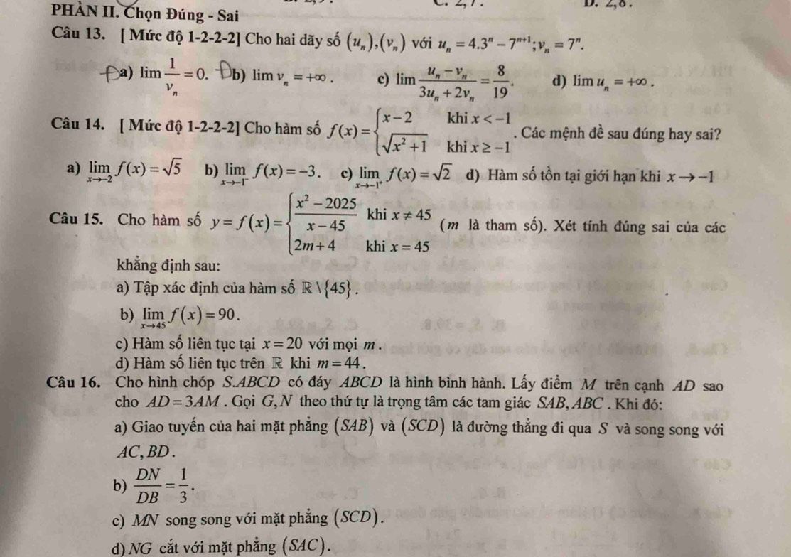 2,δ .
PHÀN II. Chọn Đúng - Sai
Câu 13. [ Mức độ 1-2-2-2] Cho hai dãy shat O(u_n),(v_n) với u_n=4.3^n-7^(n+1);v_n=7^n.
a) lim frac 1v_n=0. b) lim v_n=+∈fty . c) limlimits frac u_n-v_n3u_n+2v_n= 8/19 . d) limlimits u_n=+∈fty .
Câu 14. [ Mức độ 1-2-2-2] Cho hàm số f(x)=beginarrayl x-2 sqrt(x^2+1)endarray. kh beginarrayr x . Các mệnh đề sau đúng hay sai?
kh
a) limlimits _xto -2f(x)=sqrt(5) b) limlimits _xto -1^-f(x)=-3. c) limlimits _xto -1^+f(x)=sqrt(2) d) Hàm số tồn tại giới hạn khi xto -1
khi x!= 45 □  ( m là tham số). Xét tính đúng sai của các
Câu 15. Cho hàm số y=f(x)=beginarrayl  (x^2-2025)/x-45  2m+4endarray. khi x=45
khẳng định sau:
a) Tập xác định của hàm số R| 45 .
b) limlimits _xto 45f(x)=90.
c) Hàm số liên tục tại x=20 với mọi m .
d) Hàm số liên tục trên R khi m=44.
Câu 16. Cho hình chóp S.ABCD có đáy ABCD là hình bình hành. Lấy điểm M trên cạnh AD sao
cho AD=3AM. Gọi G, N theo thứ tự là trọng tâm các tam giác SAB, ABC . Khi đó:
a) Giao tuyến của hai mặt phẳng (SAB) và (SCD) là đường thẳng đi qua S và song song với
AC,BD.
b)  DN/DB = 1/3 .
c) MN song song với mặt phẳng (SCD).
d) NG cắt với mặt phẳng (SAC).