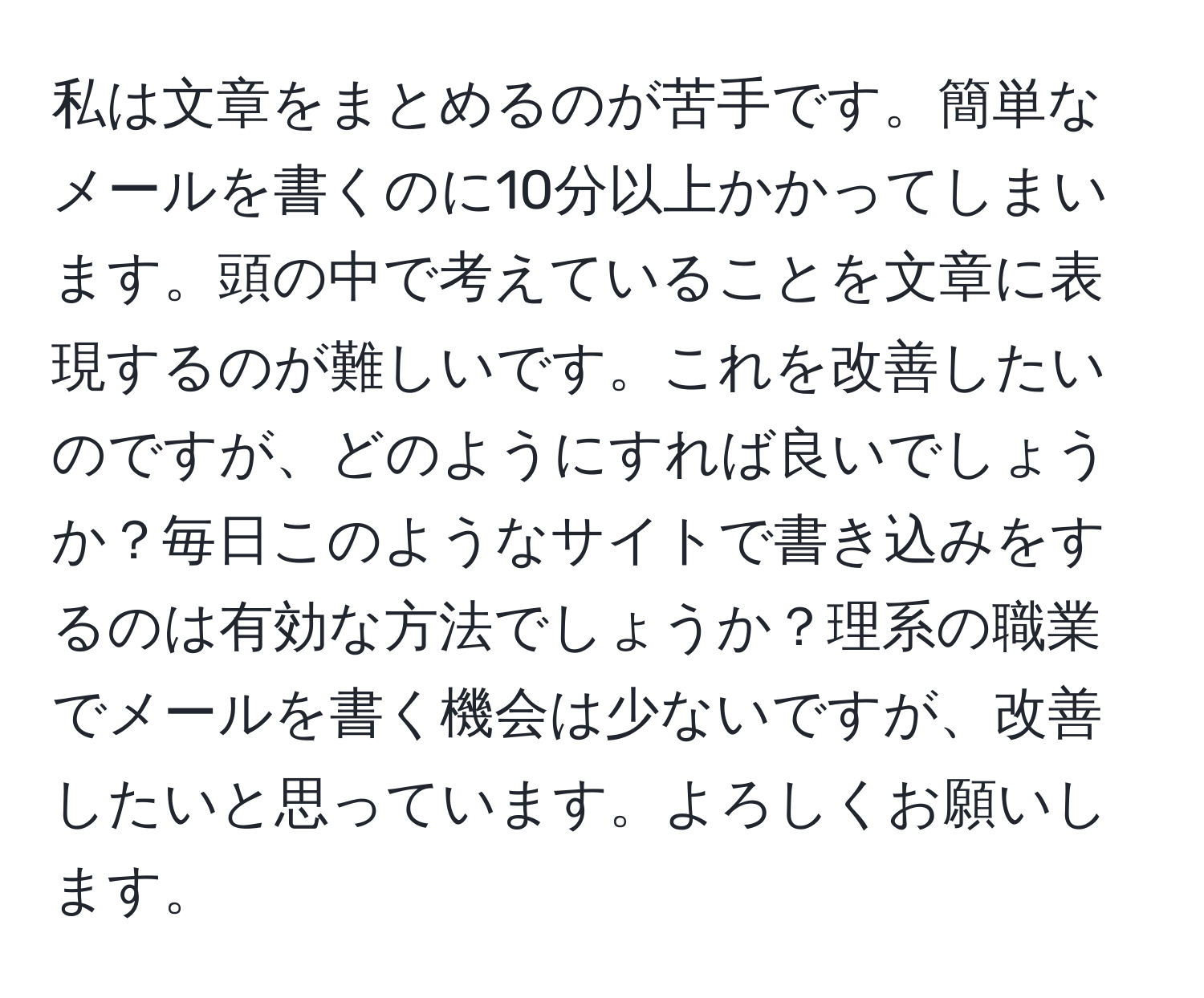 私は文章をまとめるのが苦手です。簡単なメールを書くのに10分以上かかってしまいます。頭の中で考えていることを文章に表現するのが難しいです。これを改善したいのですが、どのようにすれば良いでしょうか？毎日このようなサイトで書き込みをするのは有効な方法でしょうか？理系の職業でメールを書く機会は少ないですが、改善したいと思っています。よろしくお願いします。