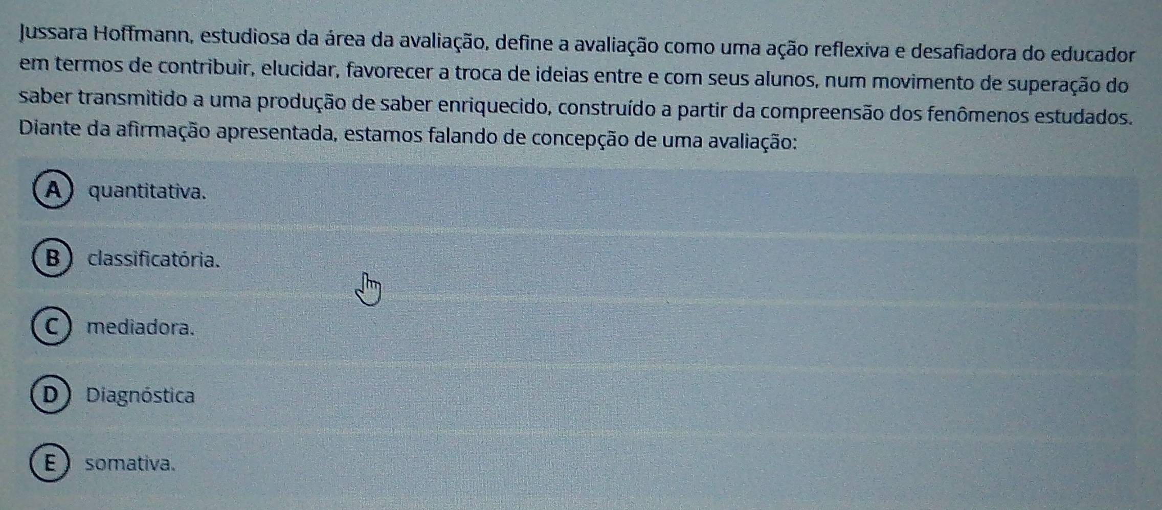 Jussara Hoffmann, estudiosa da área da avaliação, define a avaliação como uma ação reflexiva e desafiadora do educador
em termos de contribuir, elucidar, favorecer a troca de ideias entre e com seus alunos, num movimento de superação do
saber transmitido a uma produção de saber enriquecido, construído a partir da compreensão dos fenômenos estudados.
Diante da afirmação apresentada, estamos falando de concepção de uma avaliação:
A) quantitativa.
B ) classificatória.
C  mediadora.
D Diagnóstica
E ) somativa.