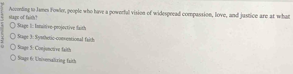 According to James Fowler, people who have a powerful vision of widespread compassion, love, and justice are at what
: stage of faith?
Stage 1: Intuitive-projective faith
5 Stage 3: Synthetic-conventional faith
Stage 5: Conjunctive faith
Stage 6: Universalizing faith