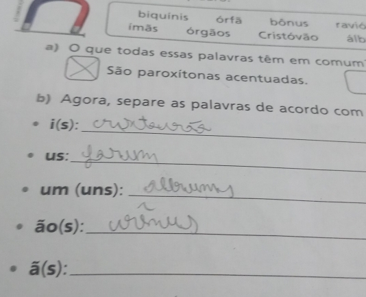 biquínis órfā bônus ravió 
ímãs órgãos Cristóvão álb 
a) O que todas essas palavras têm em comum 
São paroxítonas acentuadas. 
b) Agora, separe as palavras de acordo com 
_ 
i(s) . 
_ 
us: 
_ 
um (uns): 
ão(s):_ 
_ overline a(s)