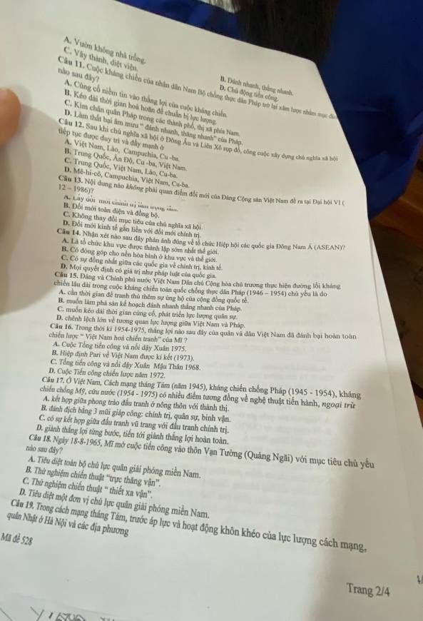 A. Vườn không nhà trồng
C. Vây thành, điệt viện.
B. Đánh nhanh, thắng nhanh,
Câu 11. Cuộc kháng chiến của nhân dân Nam Bộ chồng thực dân Pháp trờ lai xâm lược nhân mục đá
nào sau đây? A. Cũng cổ niệm tin vào thắng lợi của cuộc kháng chiến
D. Chủ động tiền công.
B. Kéo đài thời gian hoà hoãn để chuẩn bị lực lượng
C. Kim chân quân Pháp trong các thành phố, thị xã phía Nam
D. Làm thất bại âm mưu '' đánh nhanh, thăng nhanh'' của Pháp
tiếp tục được duy trì và đầy mạnh ở
Câu 12. Sau khi chủ nghĩa xã bội ở Đông Âu và Liên Xô sụp đó, công cuộc xây dụng chủ nghĩa xã bội
A. Việt Nam, Lão, Campuchia, Cu -ba
B. Trung Quốc, Ân Độ, Cu -ba, Việt Nam.
C. Trung Quốc, Việt Nam, Lảo, Cu-ba.
D. Mê-hi-cō, Campuchia, Việt Nam, Cu-ba.
12 - 1986)? Câu 13. Nội dung nào không phải quan điểm đổi mới của Đảng Cộng sản Việt Nam đề ra tại Đại hội VI (
A Lây dời mới chính tị làm trọng nầm
B. Đối mới toàn điện và đồng bộ.
C. Không thay đổi mục tiêu của chủ nghĩa xã hội
D. Đổi mới kinh tễ gắn liễn với đổi mới chính trị
Câu 14. Nhận xét nào sau đây phân ánh đúng về tổ chức Hiệp hội các quốc gia Đông Nam Á (ASEAN)'?
A. Là tổ chức khu vực được thành lập sớm nhất thể giới
B. Có đóng góp cho nễn hòa bình ở khu vực và thể giới
C. Có sự đồng nhất giữa các quốc gia về chính trị, kính tế
D. Mọi quyết định có giá trị như pháp luật của quốc gia
Cầu 15, Đảng và Chính phủ nước Việt Nam Dân chủ Cộng hòa chủ trương thực hiện đường lối kháng
chiến lâu dài trong cuộc kháng chiến toàn quốc chống thực dân Pháp (1946-1954) chù yếu là do
A. cần thời gian để tranh thủ thêm sự ũng hộ của cộng đồng quốc tế.
B. muốn làm phá sản kể hoạch đánh nhanh thắng nhanh của Pháp
C. muồn kẻo dài thời gian cùng cổ, phát triển lực lượng quân sự.
D. chênh lệch lớn về tương quan lực lượng giữa Việt Nam và Pháp.
Cầu 16. Trong thời ki 1954-1975, thắng lợi não sau đây của quân và dân Việt Nam đã đánh bại hoàn toàn
chiến lược “ Việt Nam hoá chiến tranh” của Mĩ ?
A. Cuộc Tổng tiền cộng và nổi đậy Xuân 1975.
B. Hiệp định Pari về Việt Nam được kí kết (1973).
C. Tổng tiền công và nổi đậy Xuân Mậu Thân 1968.
D. Cuộc Tiến công chiến lược năm 1972.
Cầu 17, Ở Việt Nam, Cách mạng tháng Tám (năm 1945), kháng chiến chống Pháp (1945 - 1954), kháng
chiến chống Mỹ, cữu nước (1954 - 1975) có nhiều điểm tương đồng về nghệ thuật tiến hành, ngoại trừ
A. kết hợp giữa phong trào đầu tranh ở nông thôn với thành thị
B. đánh địch bằng 3 mũi giáp công: chính trị, quân sự, binh vận.
C. có sự kết hợp giữa đầu tranh vũ trang với đầu tranh chính trị.
D. giành thắng lợi từng bước, tiến tới giảnh thắng lợi hoàn toàn.
nào sau đây?
Câu 18. Ngày 18-8-1965, Mĩ mở cuộc tiến công vào thôn Vạn Tường (Quảng Ngãi) với mục tiêu chủ yếu
A. Tiêu diệt toàn bộ chủ lực quân giải phóng miền Nam.
B. Thứ nghiệm chiến thuật ''trực thăng vận''.
C. Thứ nghiệm chiến thuật '' thiết xa vận'.
D. Tiêu diệt một đơn vị chủ lực quân giải phóng miền Nam.
quân Nhật ớ Hà Nội và các địa phương Câu 19. Trong cách mạng tháng Tám, trước áp lực và hoạt động khôn khéo của lực lượng cách mạng,
Mã đẻ 528
Trang 2/4
Vussa
