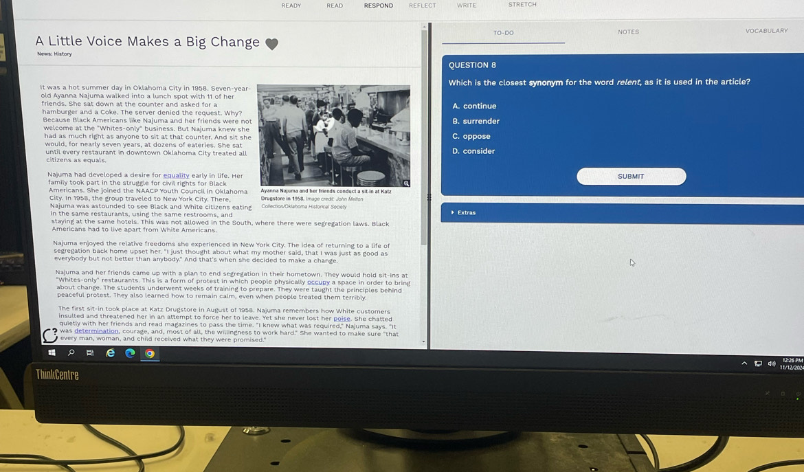 READY READ RESPOND REFLECT WRITE STRETCH
TO-DO VOCABULARY
A Little Voice Makes a Big Change NOTES
News: History
QUESTION 8
It was a hot summer day in Oklahoma City in 1958. Seven-yearWhich is the closest synonym for the word relent, as it is used in the article?
old Ayanna Najuma walked into a lunch spot with 11 of her
friends. She sat down at the counter and asked for aA. continue
hamburger and a Coke. The server denied the request. Why?
Because Black Americans like Najuma and her friends were noB. surrender
welcome at the "Whites-only" business. But Najuma knew sheC. oppose
would, for nearly seven years, at dozens of eateries. She sat
until every restaurant in downtown Oklahoma City treated allD. consider
citizens as equals
Najuma had developed a desire for equality early in life. Her SUBMIT
family took part in the struggle for civil rights for Black
Americans. She joined the NAACP Youth Council in Oklahoma
City. In 1958, the group traveled to New York City. There,  Drugstore in 1958, Image credit John Áfelton
Najuma was astounded to see Black and White citizens eating Collectior/Oklahoma Historical Society
in the same restaurants, using the same restrooms, and
》 Extras
staying at the same hotels. This was not allowed in the South, where there were segregation laws. Black
Americans had to live apart from White Americans.
Najuma enjoyed the relative freedoms she experienced in New York City. The idea of returning to a life of
segregation back home upset her. "I just thought about what my mother said, that I was just as good as
everybody but not better than anybody." And that's when she decided to make a change
Najuma and her friends came up with a plan to end segregation in their hometown. They would hold sit-ins at
"Whites-only" restaurants. This is a form of protest in which people physically occupy a space in order to bring
about change. The students underwent weeks of training to prepare. They were taught the principles behind
peaceful protest. They also learned how to remain calm, even when people treated them terribly.
The first sit-in took place at Katz Drugstore in August of 1958. Najuma remembers how White customers
insulted and threatened her in an attempt to force her to leave. Yet she never lost her poise. She chatted
quietly with her friends and read magazines to pass the time. "I knew what was required," Najuma says. "It
was determination, courage, and, most of all, the willingness to work hard." She wanted to make sure "that
every man, woman, and child received what they were promised."
ThinkCentre