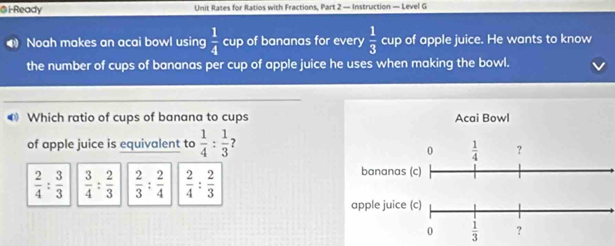 i-Ready Unit Rates for Ratios with Fractions, Part 2 — Instruction — Level G
Noah makes an acai bowl using  1/4  cup of bananas for every  1/3  cup of apple juice. He wants to know
the number of cups of bananas per cup of apple juice he uses when making the bowl.
Which ratio of cups of banana to cups
of apple juice is equivalent to  1/4 : 1/3  ?
 2/4 : 3/3   3/4 : 2/3   2/3 : 2/4   2/4 : 2/3 