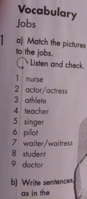 Vocabulary 
Jobs 
1 a) Match the pictures 
to the jobs. 
Listen and check. 
1 nurse 
2 actor/actress 
3 athlete 
4 teacher 
5 singer 
6 pilot 
7 waiter/waitress 
8 student 
9 doctor 
b) Write sentences 
as in the