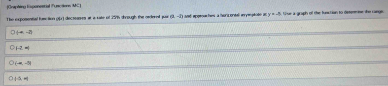 (Graphing Exponential Functions MC)
The exponential function g(x) decreases at a rate of 25% through the ordered pair (0,-2) and approaches a horizontal asymptote at y=-5. Use a graph of the function to determine the range.
(-∈fty ,-2)
(-2,∈fty )
(-∈fty ,-5)
(-5,∈fty )
