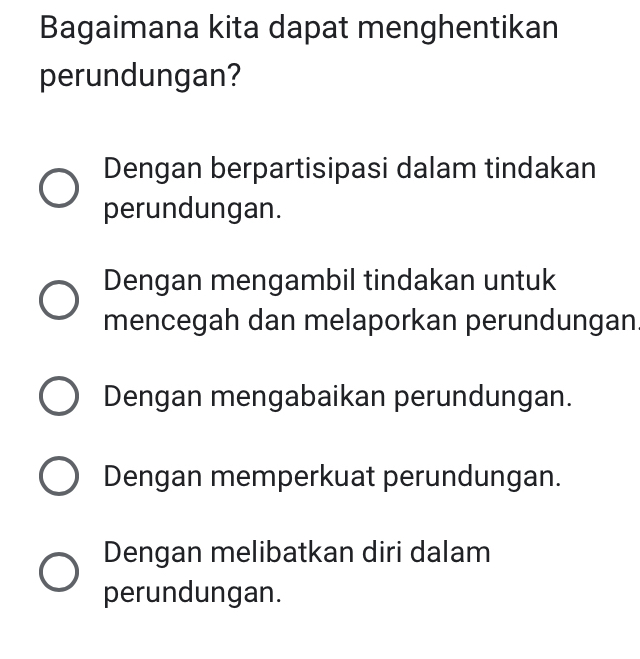 Bagaimana kita dapat menghentikan
perundungan?
Dengan berpartisipasi dalam tindakan
perundungan.
Dengan mengambil tindakan untuk
mencegah dan melaporkan perundungan.
Dengan mengabaikan perundungan.
Dengan memperkuat perundungan.
Dengan melibatkan diri dalam
perundungan.