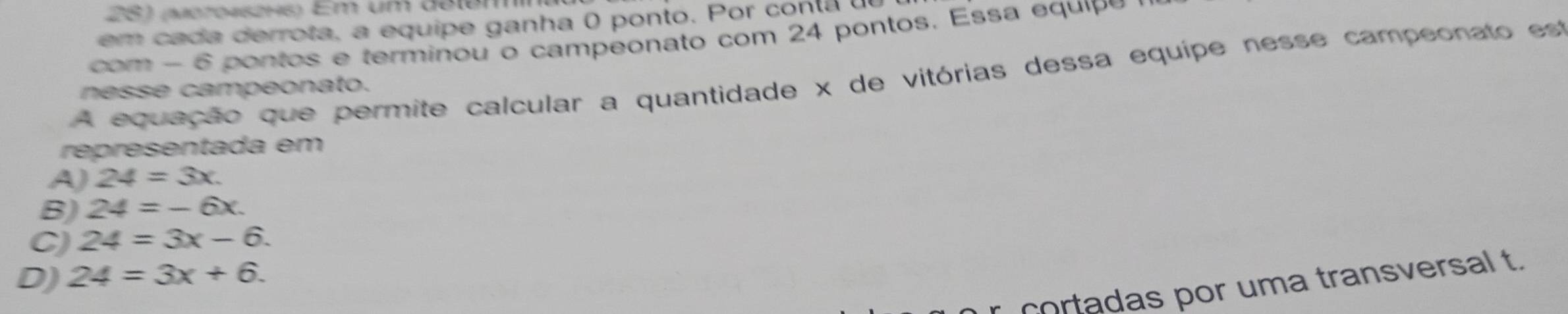 (moro45246) Em um delém
em ca da derrota, a equipe ganha 0 ponto. Por con ta u
com - 6 pontos e terminou o campeonato com 24 pontos. Essa equipó
A equação que permite calcular a quantidade x de vitórias dessa equípe nesse campeonato est
nesse campeonato.
representada em
A) 24=3x.
B) 24=-6x.
C) 24=3x-6.
D) 24=3x+6. 
cortadas por uma transversal t.