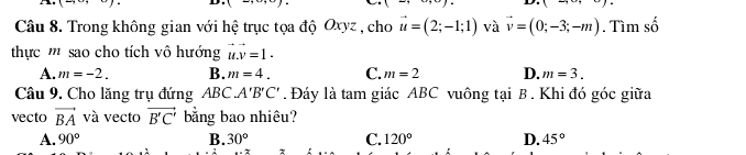 A 1 
,....., 
Câu 8. Trong không gian với hệ trục tọa độ Oxyz , cho vector u=(2;-1;1) và vector v=(0;-3;-m). Tìm số
thực '' sao cho tích vô hướng vector u.vector v=1.
A. m=-2. B. m=4. C. m=2 D. m=3. 
Câu 9. Cho lăng trụ đứng ABC. A'B'C'. Đáy là tam giác ABC vuông tại B. Khi đó góc giữa
vecto vector BA và vecto vector B'C' bằng bao nhiêu?
A. 90° B. 30° C. 120° D. 45°
7