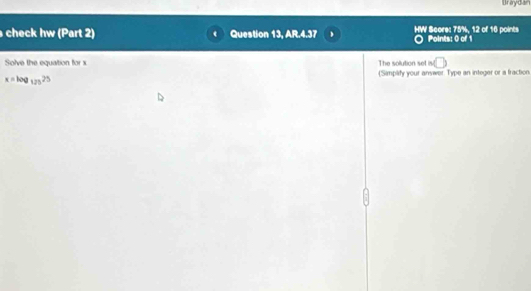 Braydan 
check hw (Part 2) Question 13, AR.4.37 HW Score: 75%, 12 of 16 points Points: 0 of 1 
Solve the equation for The solution set n(□ )
x=log _12525 Simplify your answer. Type an integer or a fraction