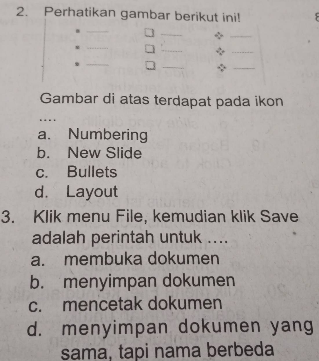 Perhatikan gambar berikut ini!
_
_
_
_
_
_※
_
_
_B
Gambar di atas terdapat pada ikon
a. Numbering
b. New Slide
c. Bullets
d. Layout
3. Klik menu File, kemudian klik Save
adalah perintah untuk ....
a. membuka dokumen
b. menyimpan dokumen
c. mencetak dokumen
d. menyimpan dokumen yang
sama, tapi nama berbeda