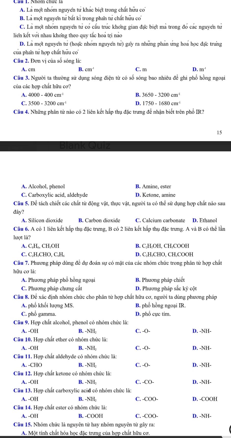 Cầu 1. Nhóm chức là
A. Là một nhóm nguyển tư khác biệt trong chất hữu cơ
B. Là mợt nguyển tử bất kỉ trong phẩn tử chất hữu cơ
C. Là mợt nhóm nguyên tử có cấu trúc khong gian đặc biệt mả trong đó các nguyên tử
liển kết với nhau khong theo quy tắc hoá tri nào
D. Là mọt nguyển tư (hoạc nhóm nguyển tư) gấy ra những phản ứng hoá học đặc trung
của phan tử hợp chất hữu co
Câu 2. Đơn vị của số sóng là:
A. cm B. cm^(-1) C. m D. m^(-1)
Câu 3. Người ta thường sử dụng sóng điện từ có số sóng bao nhiêu để ghi phổ hồng ngoại
của các hợp chất hữu cơ?
A. 4000-400cm^(-1) B. 3650-3200cm^(-1)
C. 3500-3200cm^(-1) D. 1750-1680cm^(-1)
Câu 4. Những phân tử nào có 2 liên kết hấp thụ đặc trưng để nhận biết trên phổ IR?
15
Blank Quiz
A. Alcohol, phenol B. Amine, ester
C. Carboxylic acid, aldehyde D. Ketone, amine
Câu 5. Để tách chiết các chất từ động vật, thực vật, người ta có thể sử dụng hợp chất nào sau
đây?
A. Silicon dioxide B. Carbon dioxide C. Calcium carbonate D. Ethanol
Câu 6. A có 1 liên kết hấp thụ đặc trưng, B có 2 liên kết hấp thụ đặc trưng. A và B có thể lần
lượt là?
A. C₆H₆, CH₃OH B. C₂H₃OH, CH₃COOH
C. C₂H₃CHO, C.H D. C₂H₃CHO, CH₃COOH
Câu 7. Phương pháp dùng đề dự đoán sự có mặt của các nhóm chức trong phân tử hợp chất
hữu cơ là:
A. Phương pháp phổ hồng ngoại B. Phương pháp chiết
C. Phương pháp chưng cất D. Phương pháp sắc ký cột
Câu 8. Để xác định nhóm chức cho phân tử hợp chất hữu cơ, người ta dùng phương pháp
A. phổ khối lượng MS. B. phổ hồng ngoại IR.
C. phổ gamma. D. phổ cực tím.
Câu 9. Hợp chất alcohol, phenol có nhóm chức là:
A. -OH B. -NH_2 C. -O- D. -NH-
Câu 10. Hợp chất ether có nhóm chức là:
A. -OH B. N H₂ C. -O- D. -NH-
Câu 11. Hợp chất aldehyde có nhóm chức là:
A. -CHO B. -NH_2 C. -O- D. -NH-
Câu 12. Hợp chất ketone có nhóm chức là:
A. -OH B. -NH_2 C. -CO- D. -NH-
Câu 13. Hợp chất carboxylic acid có nhóm chức là:
A. -OH B. -NE C. -COO- D. -COOH
Câu 14. Hợp chất ester có nhóm chức là:
A. -OH B. -COOH C. -COO- D. -NH-
Câu 15. Nhóm chức là nguyên tử hay nhóm nguyên tử gây ra:
A. Một tính chất hóa học đặc trưng của hợp chất hữu cơ.