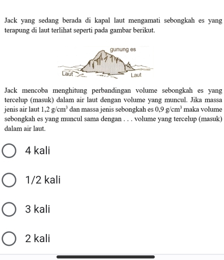 Jack yang sedang berada di kapal laut mengamati sebongkah es yang
terapung di laut terlihat seperti pada gambar berikut.
Jack mencoba menghitung perbandingan volume sebongkah es yang
tercelup (masuk) dalam air laut dengan volume yang muncul. Jika massa
jenis air laut 1,2g/cm^3 dan massa jenis sebongkah es 0.9g/cm^3 maka volume
sebongkah es yang muncul sama dengan . . . volume yang tercelup (masuk)
dalam air laut.
4 kali
1/2 kali
3 kali
2 kali